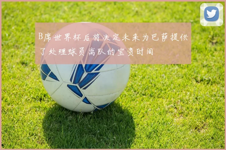 B席世界杯后将决定未来为巴萨提供了处理球员离队的宝贵时间