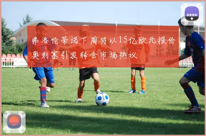 弗洛伦蒂诺下周将以15亿欧元报价奥利塞引发转会市场热议