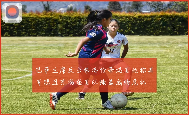 巴萨主席反击弗洛伦蒂诺言论称其可悲且充满谎言以掩盖成绩危机