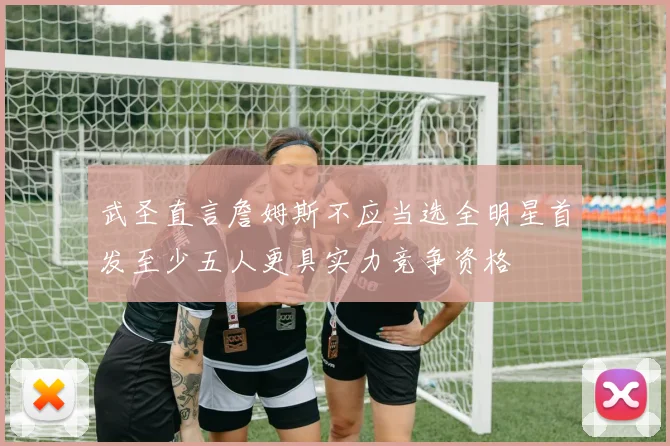 武圣直言詹姆斯不应当选全明星首发至少五人更具实力竞争资格