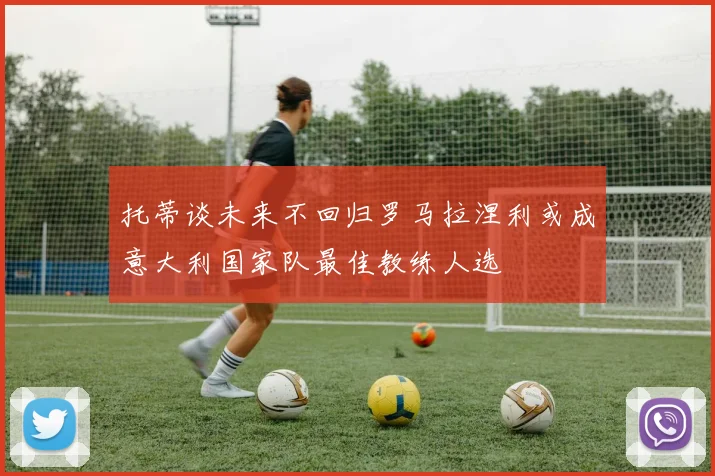 托蒂谈未来不回归罗马拉涅利或成意大利国家队最佳教练人选
