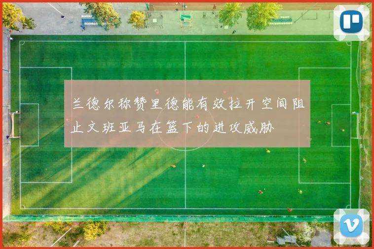 兰德尔称赞里德能有效拉开空间阻止文班亚马在篮下的进攻威胁