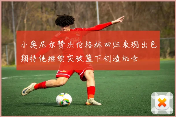 小奥尼尔赞杰伦格林回归表现出色期待他继续突破篮下创造机会