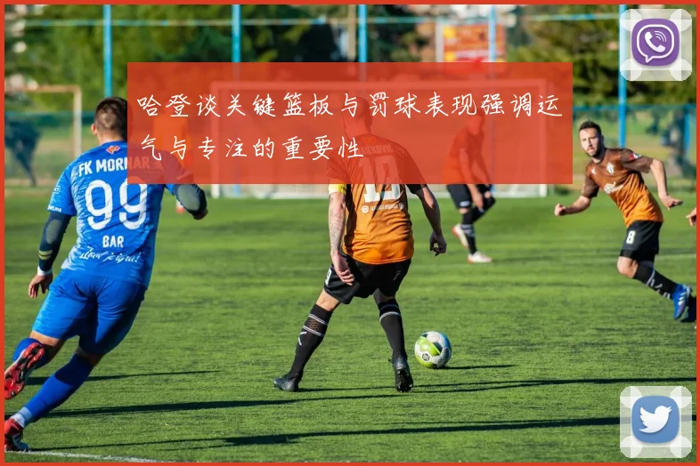 哈登谈关键篮板与罚球表现强调运气与专注的重要性