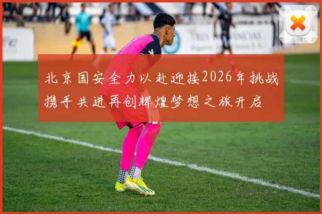 北京国安全力以赴迎接2026年挑战携手共进再创辉煌梦想之旅开启