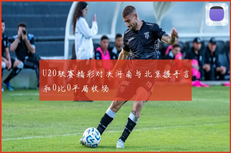 U20联赛精彩对决河南与北京握手言和0比0平局收场