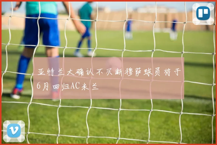 亚特兰大确认不买断穆萨球员将于6月回归AC米兰