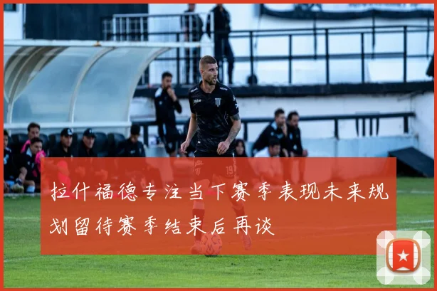 拉什福德专注当下赛季表现未来规划留待赛季结束后再谈