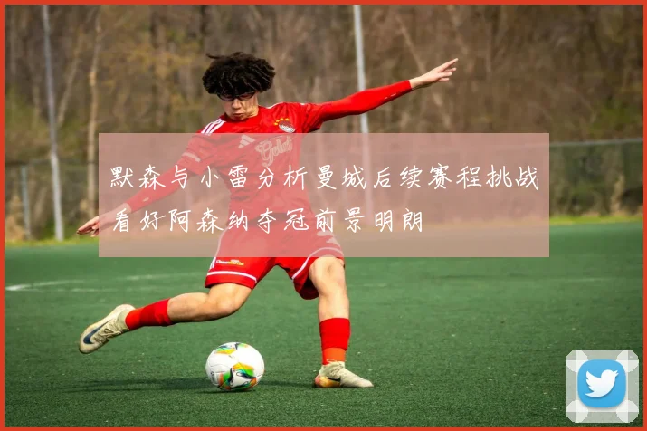 默森与小雷分析曼城后续赛程挑战看好阿森纳夺冠前景明朗